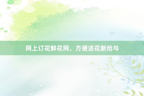 网上订花鲜花网，方便送花新给与